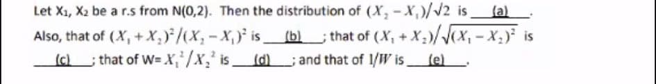 Let X1, X2 be a r.s from N(0,2). Then the distribution of (X, - X,)/v2 is
{a)
Also, that of (X, +X,)/X;-X, is (b).
; that of W= X, /x,² isd)
) ; that of (X, +X;)/(x, -x) is
(d) and that of 1/W is,
(c)
(e).
