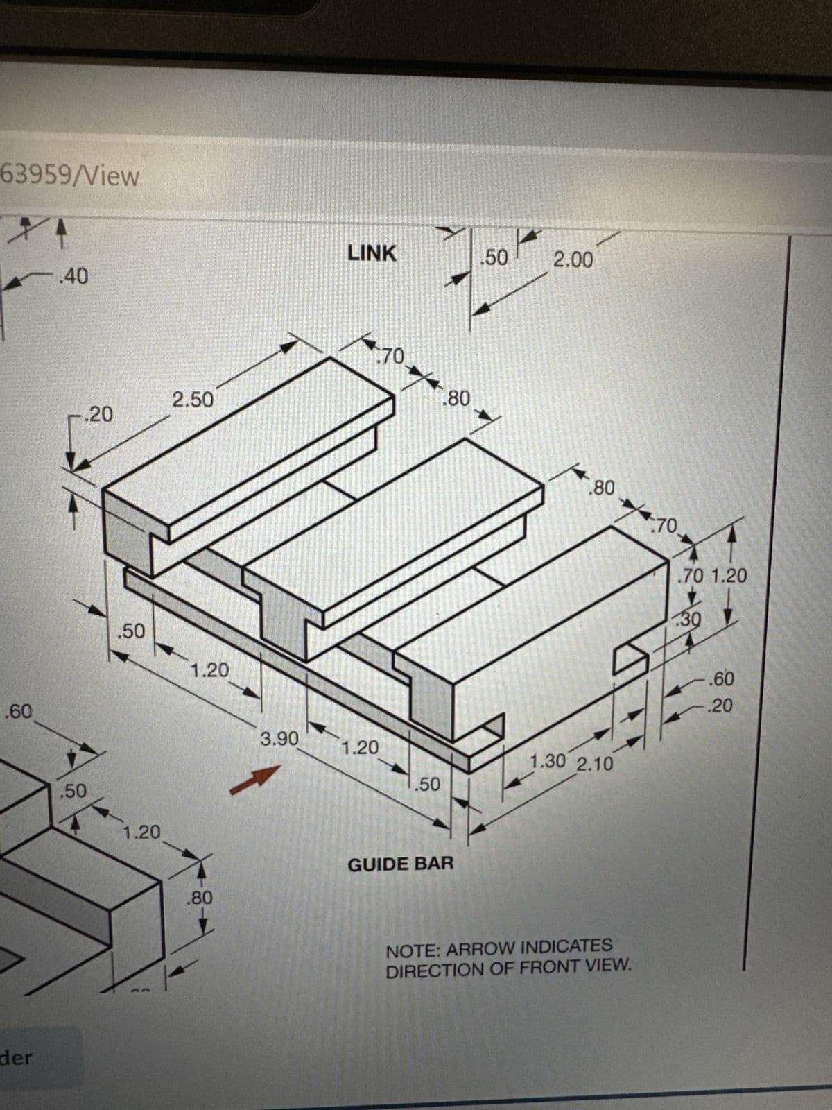 63959/View
XA
.60
der
.40
-.20
.50
.50
1.20
2.50
1.20
.80
3.90
LINK
170
1.20
.50
.80
GUIDE BAR
.50 2.00
.80
1.30 2.10
70
4.10.
NOTE: ARROW INDICATES
DIRECTION OF FRONT VIEW.
.70 1.20
L
.30 1
-.60
-.20