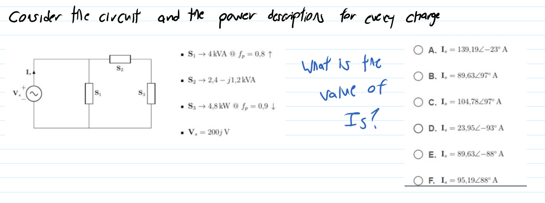 Cosider the clucuit and the pawer desciptions for cuecy chrarge
O A. I, = 139,19Z–23° A
• S + 4 kVA @ f, = 0,8 ↑
What is the
• S2 → 2,4 – j1,2 kVA
B. I, - 89,63Z97° A
vame of
S
O c. I, = 104,78497° A
• S3 + 4,8 kW @ fp = 0,9 4
Is?
• V, = 200j V
O D. I, = 23,95Z–93° A
E. I, = 89,63Z-88° A
O F. I, = 95,19Z88° A
