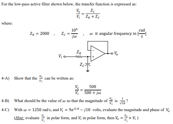 For the low-pass active filter shown below, the transfer function is expressed as:
V.
V: ZR + Zc
where:
rad
w = angular frequency in |
106
ZR = 2000 , Zc
ja
ZR
V, o w
Vo
4-A) Show that the e can be written as:
V.
500
V 500 + jw
4-B) What should be the value of w so that the magnitude of ·
is
4-C) With w = 1250 rad/s, and V; = 9e18 – j10 volts, evaluate the magnitude and phase of V.
(Hint: evaluate
Va
in polar form, and Vị in polar form, then V, =x Vị )
