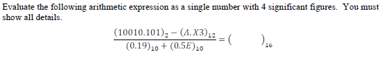 Evaluate the following arithmetic expression as a single number with 4 significant figures. You must
show all details.
(10010.101), - (A. X3),2
(0.19)10 + (0.5E)10
