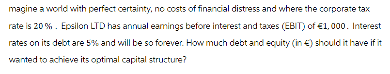 magine a world with perfect certainty, no costs of financial distress and where the corporate tax
rate is 20%. Epsilon LTD has annual earnings before interest and taxes (EBIT) of €1,000. Interest
rates on its debt are 5% and will be so forever. How much debt and equity (in €) should it have if it
wanted to achieve its optimal capital structure?