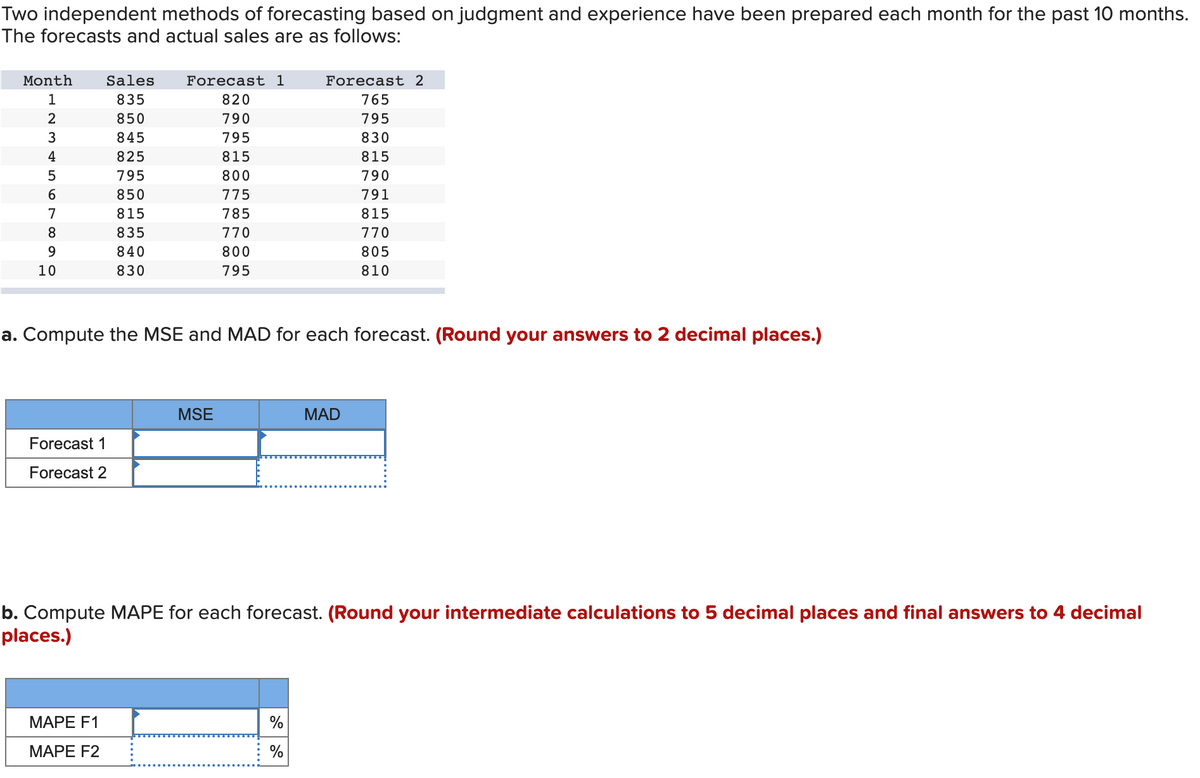 Two independent methods of forecasting based on judgment and experience have been prepared each month for the past 10 months.
The forecasts and actual sales are as follows:
Month
1
2
3
4
5
6
7
8
0090
10
Forecast 1
Forecast 2
Sales
835
850
845
825
795
850
815
835
840
830
Forecast 1
820
790
795
815
800
775
785
770
800
795
MAPE F1
MAPE F2
a. Compute the MSE and MAD for each forecast. (Round your answers to 2 decimal places.)
MSE
Forecast 2
765
795
830
%
%
815
790
791
815
770
805
810
MAD
b. Compute MAPE for each forecast. (Round your intermediate calculations to 5 decimal places and final answers to 4 decimal
places.)