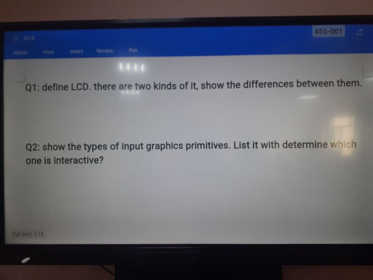 455-001
013
View
frnsert
Review
Pen
Q1: define LCD. there are two kinds of it, show the differences between them.
Q2: show the types of input graphics primitives. List it with determine which
one is interactive?
Full text: 174
