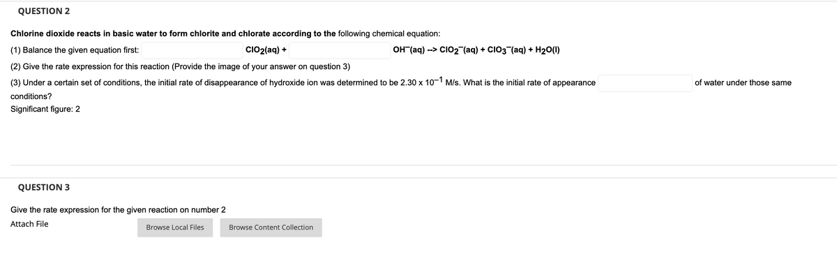 QUESTION 2
Chlorine dioxide reacts in basic water to form chlorite and chlorate according to the following chemical equation:
(1) Balance the given equation first:
CIO2(aq) +
OH (aq) --> CI02 (aq) + CIO3¬(aq) + H20(1)
(2) Give the rate expression for this reaction (Provide the image of your answer on question 3)
(3) Under a certain set of conditions, the initial rate of disappearance of hydroxide ion was determined to be 2.30 x 10-1 M/s. What is the initial rate of appearance
of water under those same
conditions?
Significant figure: 2
QUESTION 3
Give the rate expression for the given reaction on number 2
Attach File
Browse Local Files
Browse Content Collection
