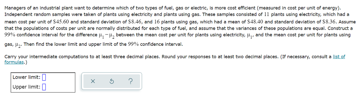 Managers of an industrial plant want to determine which of two types of fuel, gas or electric, is more cost efficient (measured in cost per unit of energy).
Independent random samples were taken of plants using electricity and plants using gas. These samples consisted of 11 plants using electricity, which had a
mean cost per unit of $45.60 and standard deviation of $8.46, and 16 plants using gas, which had a mean of $48.40 and standard deviation of $8.36. Assume
that the populations of costs per unit are normally distributed for each type of fuel, and assume that the variances of these populations are equal. Construct a
99% confidence interval for the difference µ, -µ, between the mean cost per unit for plants using electricity, u,, and the mean cost per unit for plants using
gas, µ,. Then find the lower limit and upper limit of the 99% confidence interval.
Carry your intermediate computations to at least three decimal places. Round your responses to at least two decimal places. (If necessary, consult a list of
formulas.)
Lower limit:|
Upper limit:
