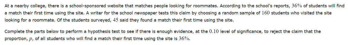 At a nearby college, there is a school-sponsored website that matches people looking for roommates. According to the school's reports, 36% of students will find
a match their first time using the site. A writer for the school newspaper tests this claim by choosing a random sample of 160 students who visited the site
looking for a roommate. Of the students surveyed, 45 said they found a match their first time using the site.
Complete the parts below to perform a hypothesis test to see if there is enough evidence, at the 0.10 level of significance, to reject the claim that the
proportion, p, of all students who will find a match their first time using the site is 36%.
