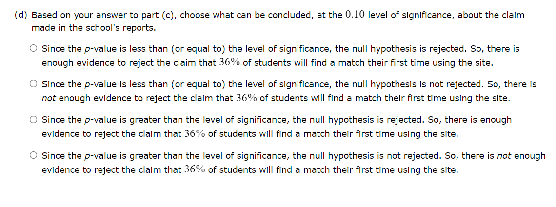 (d) Based on your answer to part (c), choose what can be concluded, at the 0.10 level of significance, about the claim
made in the school's reports.
O Since the p-value is less than (or equal to) the level of significance, the null hypothesis is rejected. So, there is
enough evidence to reject the claim that 36% of students will find a match their first time using the site.
O Since the p-value is less than (or equal to) the level of significance, the null hypothesis is not rejected. So, there is
not enough evidence to reject the claim that 36% of students will find a match their first time using the site.
O Since the p-value is greater than the level of significance, the null hypothesis is rejected. So, there is enough
evidence to reject the claim that 36% of students will find a match their first time using the site.
O Since the p-value is greater than the level of significance, the null hypothesis is not rejected. So, there is not enough
evidence to reject the claim that 36% of students will find a match their first time using the site.
