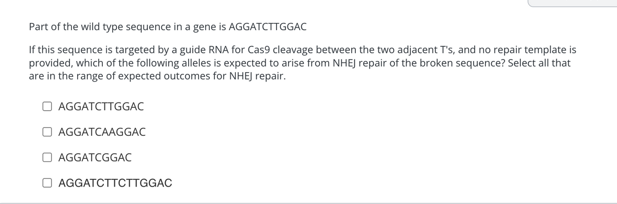 Part of the wild type sequence in a gene is AGGATCTTGGAC
If this sequence is targeted by a guide RNA for Cas9 cleavage between the two adjacent T's, and no repair template is
provided, which of the following alleles is expected to arise from NHEJ repair of the broken sequence? Select all that
are in the range of expected outcomes for NHEJ repair.
AGGATCTTGGAC
AGGATCAAGGAC
AGGATCGGAC
AGGATCTTCTTGGAC