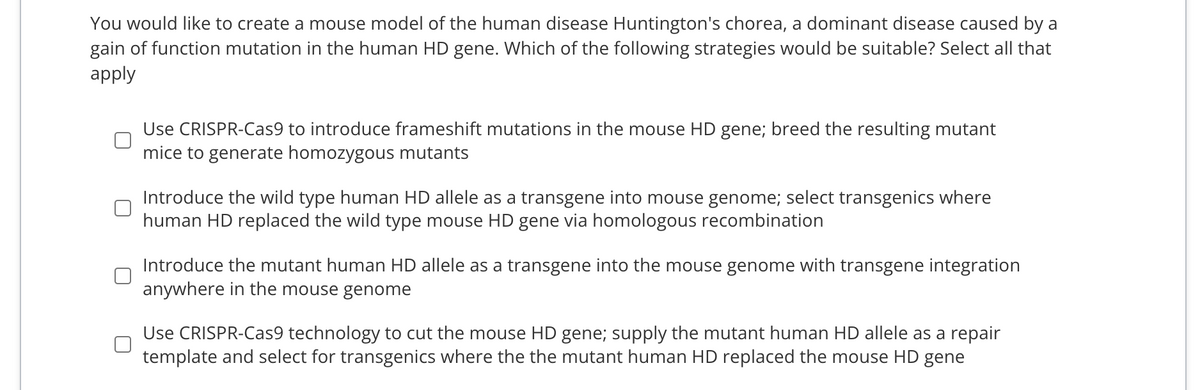 You would like to create a mouse model of the human disease Huntington's chorea, a dominant disease caused by a
gain of function mutation in the human HD gene. Which of the following strategies would be suitable? Select all that
apply
Use CRISPR-Cas9 to introduce frameshift mutations in the mouse HD gene; breed the resulting mutant
mice to generate homozygous mutants
Introduce the wild type human HD allele as a transgene into mouse genome; select transgenics where
human HD replaced the wild type mouse HD gene via homologous recombination
Introduce the mutant human HD allele as a transgene into the mouse genome with transgene integration
anywhere in the mouse genome
Use CRISPR-Cas9 technology to cut the mouse HD gene; supply the mutant human HD allele as a repair
template and select for transgenics where the the mutant human HD replaced the mouse HD gene