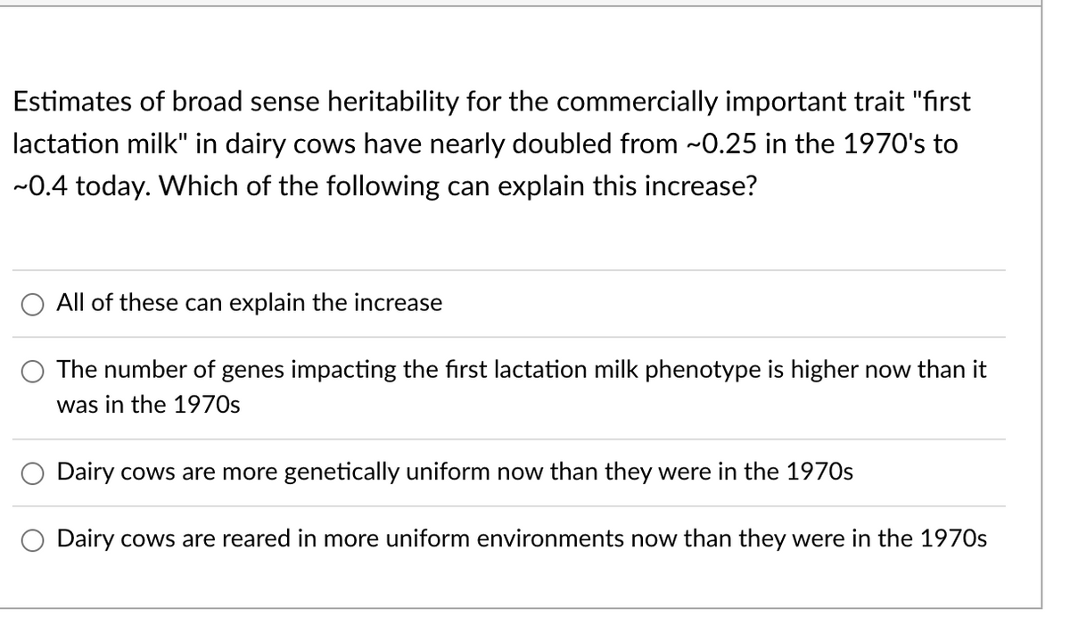 Estimates of broad sense heritability for the commercially important trait "first
lactation milk" in dairy cows have nearly doubled from ~0.25 in the 1970's to
~0.4 today. Which of the following can explain this increase?
All of these can explain the increase
The number of genes impacting the first lactation milk phenotype is higher now than it
was in the 1970s
Dairy cows are more genetically uniform now than they were in the 1970s
Dairy cows are reared in more uniform environments now than they were in the 1970s