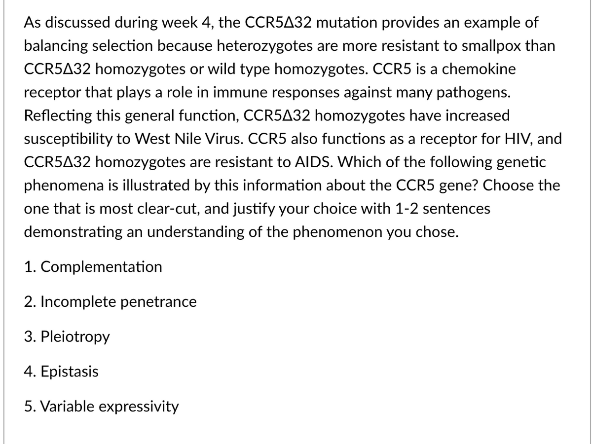 As discussed during week 4, the CCR5432 mutation provides an example of
balancing selection because heterozygotes are more resistant to smallpox than
CCR5A32 homozygotes or wild type homozygotes. CCR5 is a chemokine
receptor that plays a role in immune responses against many pathogens.
Reflecting this general function, CCR5A32 homozygotes have increased
susceptibility to West Nile Virus. CCR5 also functions as a receptor for HIV, and
CCR5A32 homozygotes are resistant to AIDS. Which of the following genetic
phenomena is illustrated by this information about the CCR5 gene? Choose the
one that is most clear-cut, and justify your choice with 1-2 sentences
demonstrating an understanding of the phenomenon you chose.
1. Complementation
2. Incomplete penetrance
3. Pleiotropy
4. Epistasis
5. Variable expressivity