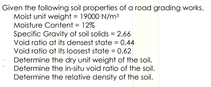 Given the following soil properties of a road grading works.
Moist unit weight = 19000 N/m3
Moisture Content = 12%
Specific Gravity of soil solids = 2.66
Void ratio at its densest state = 0.44
Void ratio at its loosest state = 0.62
Determine the dry unit weight of the soil.
Determine the in-situ void ratio of the soil.
Determine the relative density of the soil.
