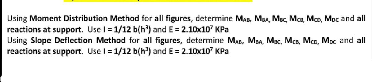 Using Moment Distribution Method for all figures, determine MAB, MBA, MBc, McB, McD, Mpc and all
reactions at support. Use I = 1/12 b(h³) and E = 2.10x107 KPa
Using Slope Deflection Method for all figures, determine MAB, MBA, MBc, McB, McD, MDc and all
reactions at support. Use I = 1/12 b(h³) and E = 2.10x10' KPa
