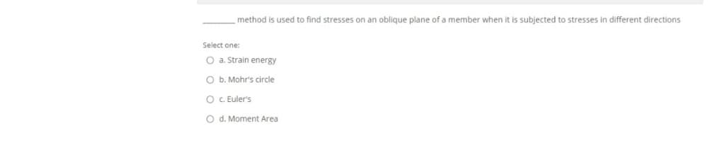 method is used to find stresses on an oblique plane of a member when it is subjected to stresses in different directions
Select one:
O a. Strain energy
O b. Mohr's circle
O C. Euler's
O d. Moment Area
