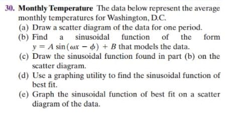 30. Monthly Temperature The data below represent the average
monthly temperatures for Washington, D.C.
(a) Draw a scatter diagram of the data for one period.
(b) Find a sinusoidal
y = A sin (ox - 4) + B that models the data.
(c) Draw the sinusoidal function found in part (b) on the
scatter diagram.
(d) Use a graphing utility to find the sinusoidal function of
best fit.
function of the form
(e) Graph the sinusoidal function of best fit on a scatter
diagram of the data.
