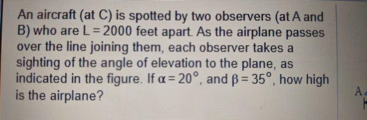 An aircraft (at C) is spotted by two observers (at A and
B) who are L=2000 feet apart. As the airplane passes
over the line joining them, each observer takes a
sighting of the angle of elevation to the plane, as
indicated in the figure. If a=20°
is the airplane?
°, and B= 35°, how high
A.
