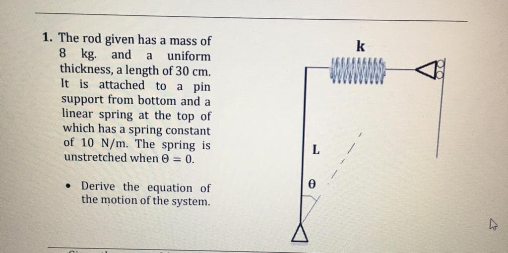 1. The rod given has a mass of
8 kg. and
thickness, a length of 30 cm.
It is attached to a pin
k
a
uniform
WWW
support from bottom and a
linear spring at the top of
which has a spring constant
of 10 N/m. The spring is
unstretched when 0 = 0.
L
• Derive the equation of
the motion of the system.
