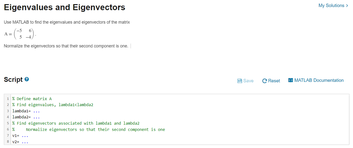 Eigenvalues and Eigenvectors
Use MATLAB to find the eigenvalues and eigenvectors of the matrix
-5
•(¯³_9).
5 -4
Normalize the eigenvectors so that their second component is one. |
A =
Script
1 % Define matrix A
2 % Find eigenvalues, lambda1<lambda2
3 lambda1=
4 lambda2= ...
5% Find eigenvectors associated with lambdal and lambda2
6 %
7
8 V2=
Normalize eigenvectors so that their second component is one
v1 = ...
Save
C Reset
My Solutions >
MATLAB Documentation