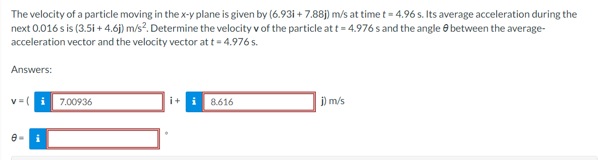 The velocity of a particle moving in the x-y plane is given by (6.93i+ 7.88j) m/s at time t = 4.96 s. Its average acceleration during the
next 0.016 s is (3.5i + 4.6j) m/s². Determine the velocity v of the particle at t = 4.976 s and the angle between the average-
acceleration vector and the velocity vector at t = 4.976 s.
Answers:
v = ( i
e= i
7.00936
i+
8.616
j) m/s