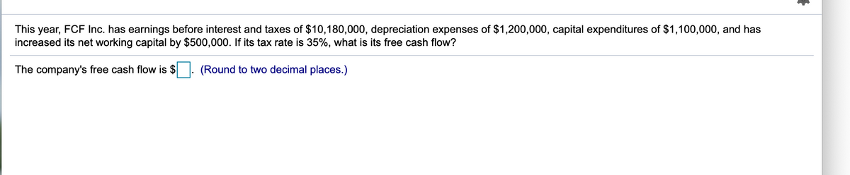 This year, FCF Inc. has earnings before interest and taxes of $10,180,000, depreciation expenses of $1,200,000, capital expenditures of $1,100,000, and has
increased its net working capital by $500,000. If its tax rate is 35%, what is its free cash flow?
The company's free cash flow is $
(Round to two decimal places.)
