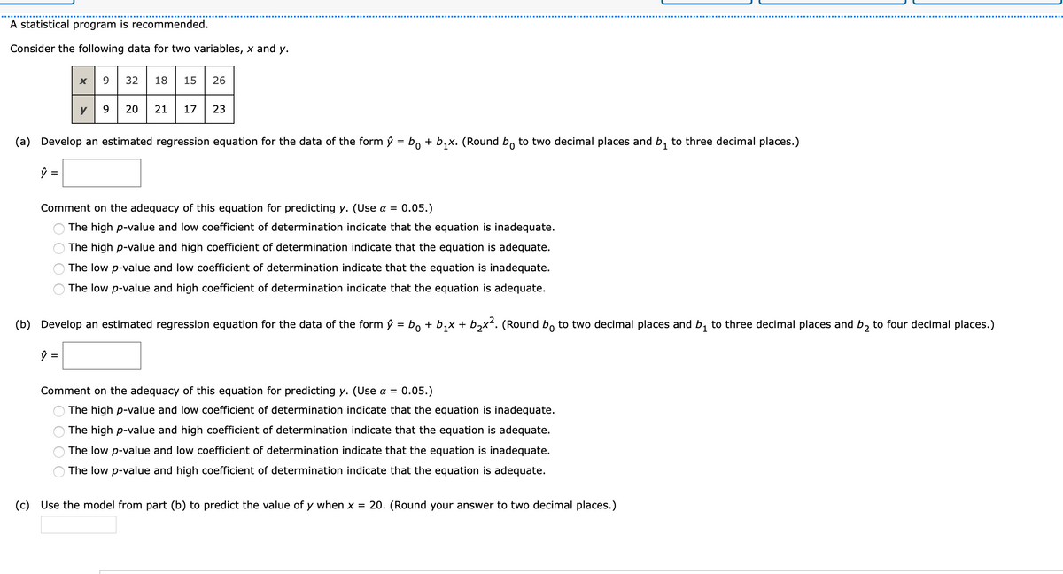 A statistical program is recommended.
Consider the following data for two variables, x and y.
X
9.
32
18
15
26
9 20 21
17 23
y
(a) Develop an estimated regression equation for the data of the form ŷ = b, + b,x. (Round b, to two decimal places and b, to three decimal places.)
%3D
1
Comment on the adequacy of this equation for predicting y. (Use a =
0.05.)
The high p-value and low coefficient of determination indicate that the equation is inadequate.
The high p-value and high coefficient of determination indicate that the equation is adequate.
The low p-value and low coefficient of determination indicate that the equation is inadequate.
The low p-value and high coefficient of determination indicate that the equation is adequate.
(b) Develop an estimated regression equation for the data of the form ŷ = bo + b,x + b,x². (Round b, to two decimal places and b, to three decimal places and b, to four decimal places.)
ŷ =
Comment on the adequacy of this equation for predicting y. (Use a =
0.05.)
The high p-value and low coefficient of determination indicate that the equation is inadequate.
The high p-value and high coefficient of determination indicate that the equation is adequate.
The low p-value and low coefficient of determination indicate that the equation is inadequate.
The low p-value and high coefficient of determination indicate that the equation is adequate.
(c) Use the model from part (b) to
dict the value of y when
= 20. (Round your
nswer to two decimal places.)
O O O O
