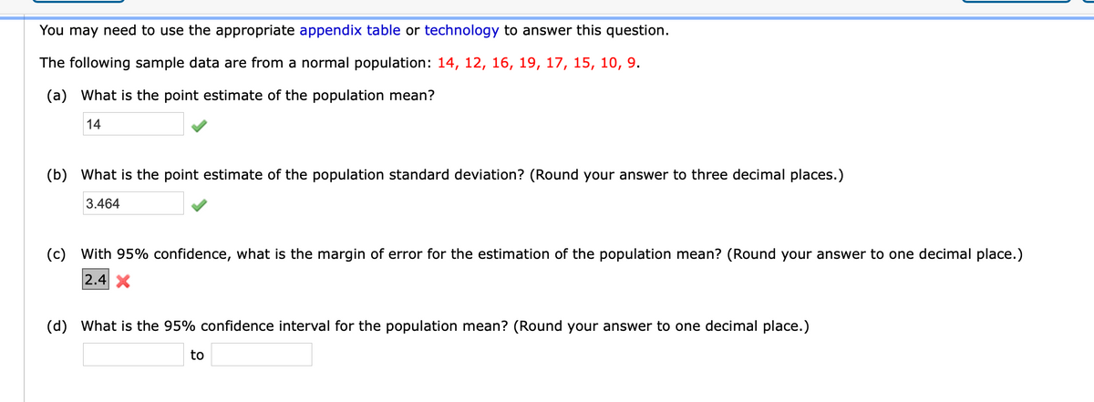 **Educational Transcription: Statistical Estimation**

To address the following statistical problems, you may need to refer to the appropriate appendix table or use technology.

The sample data provided are from a normal population: 14, 12, 16, 19, 17, 15, 10, 9.

**Questions and Solutions:**

**(a)** What is the point estimate of the population mean?
- **Answer:** 14 ✔️

**(b)** What is the point estimate of the population standard deviation? (Round your answer to three decimal places.)
- **Answer:** 3.464 ✔️

**(c)** With 95% confidence, what is the margin of error for the estimation of the population mean? (Round your answer to one decimal place.)
- **Attempted Answer:** 2.4 ❌

**(d)** What is the 95% confidence interval for the population mean? (Round your answer to one decimal place.)
- **Answer:** _[Blank] to [Blank]_ (Fields for answers not yet filled)

**Explanation:**

- The exercise involves calculating the point estimate for the population mean and standard deviation using a sample from a normal population.
- Confidence intervals and margin of error provide a range of values that likely contain the population parameter, with a specified level of confidence, here 95%.
- Note the error in part (c), indicating the need to recalculate or adjust the margin of error.

Understanding statistical concepts like mean, standard deviation, margin of error, and confidence intervals is crucial for analyzing data accurately.