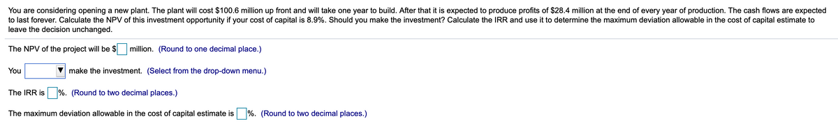 You are considering opening a new plant. The plant will cost $100.6 million up front and will take one year to build. After that it is expected to produce profits of $28.4 million at the end of every year of production. The cash flows are expected
to last forever. Calculate the NPV of this investment opportunity if your cost of capital is 8.9%. Should you make the investment? Calculate the IRR and use it to determine the maximum deviation allowable in the cost of capital estimate to
leave the decision unchanged.
The NPV of the project will be $
million. (Round to one decimal place.)
You
make the investment. (Select from the drop-down menu.)
The IRR is
%. (Round to two decimal places.)
The maximum deviation allowable in the cost of capital estimate is %. (Round to two decimal places.)
