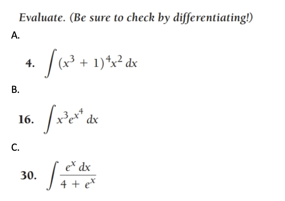 **Evaluate the Integrals** (Be sure to check by differentiating!)

A. Evaluate:  
\[ 
4. \quad \int (x^3 + 1)^4 x^2 \, dx 
\]

B. Evaluate:  
\[ 
16. \quad \int x^3 e^{x^4} \, dx 
\]

C. Evaluate:  
\[ 
30. \quad \int \frac{e^x}{4 + e^x} \, dx 
\]