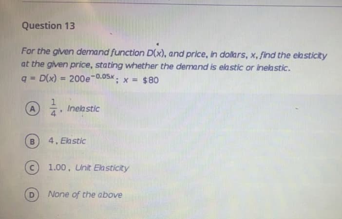 Question 13
For the given demand function D(x), and price, in dollars, x, find the elasticity
at the given price, stating whether the demand is elastic or inelastic.
q = D(x) = 200e 0.05x. x = $80
Inela stic
B
4, Ekstic
1.00, Unit Elasticity
D
None of the above
