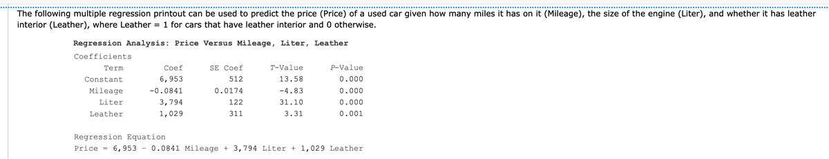 The following multiple regression printout can be used to predict the price (Price) of a used car given how many miles it has on it (Mileage), the size of the engine (Liter), and whether it has leather
interior (Leather), where Leather
1 for cars that have leather interior and 0 otherwise.
Regression Analysis: Price Versus Mileage, Liter, Leather
Coefficients
三
Term
Сoef
SE Coef
Т-Value
P-Value
Constant
6,953
512
13.58
0.000
Mileage
-0.0841
0.0174
-4.83
0.000
Liter
3,794
122
31.10
0.000
Leather
1,029
311
3.31
0.001
Regression Equation
Price
6,953 - 0.0841 Mileage + 3,794 Liter + 1,029 Leather
