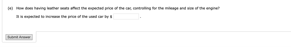 (e) How does having leather seats affect the expected price of the car, controlling for the mileage and size of the engine?
It is expected to increase the price of the used car by $
Submit Answer
