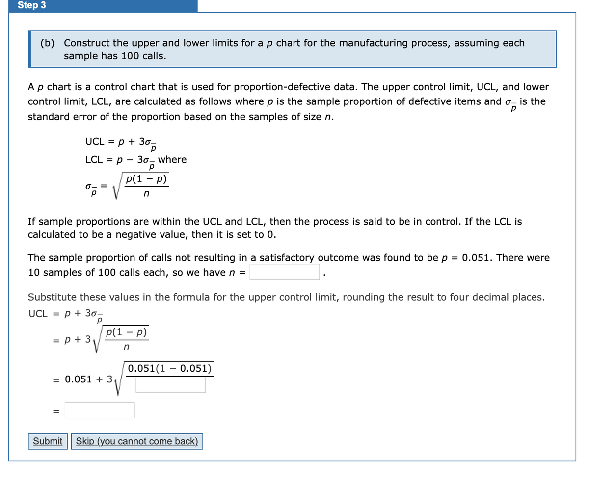 Step 3
(b) Construct the upper and lower limits for a p chart for the manufacturing process, assuming each
sample has 100 calls.
Ap chart is a control chart that is used for proportion-defective data. The upper control limit, UCL, and lower
control limit, LCL, are calculated as follows where p is the sample proportion of defective items and o- is the
standard error of the proportion based on the samples of size n.
UCL = p + 30-
LCL %3D р — Зо- where
Р(1 — р)
0- =
p
If sample proportions are within the UCL and LCL, then the process is said to be in control. If the LCL is
calculated to be a negative value, then it is set to 0.
The sample proportion of calls not resulting in a satisfactory outcome was found to be p =
0.051. There were
10 samples of 100 calls each, so we have n =
Substitute these values in the formula for the upper control limit, rounding the result to four decimal places.
UCL =
p + 30-
p(1 – p)
= p + 3
0.051(1 – 0.051)
= 0.051 + 3
Submit
Skip (you cannot come back)
