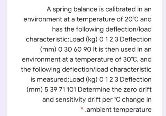 A spring balance is calibrated in an
environment at a temperature of 20°C and
has the following deflection/load
characteristic:Load (kg) 0 12 3 Deflection
(mm) 0 30 60 90 It is then used in an
environment at a temperature of 30°C, and
the following deflection/load characteristic
is measured:Load (kg) 0 12 3 Deflection
(mm) 5 39 71 101 Determine the zero drift
and sensitivity drift per °C change in
* .ambient temperature
