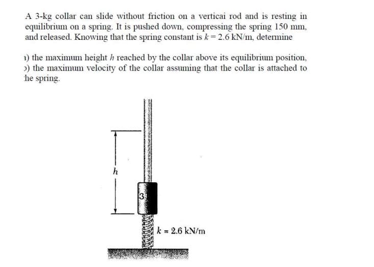 A 3-kg collar can slide without friction on a verticai rod and is resting in
equilibrium on a spring. It is pushed down, compressing the spring 150 mm,
and released. Knowing that the spring constant is k = 2.6 kN/m, determine
1) the maximum height h reached by the collar above its equilibrium position,
>) the maximum velocity of the collar assuming that the collar is attached to
he spring.
h
33
CREMONES
k = 2.6 kN/m