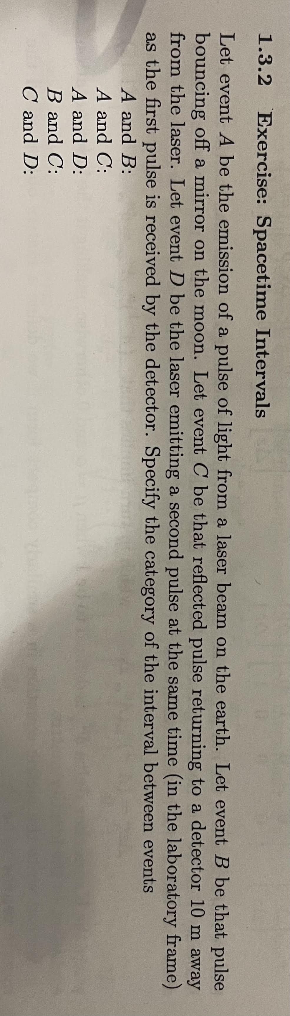 1.3.2 Exercise: Spacetime Intervals
Let event A be the emission of a pulse of light from a laser beam on the earth. Let event B be that pulse
bouncing off a mirror on the moon. Let event C be that reflected pulse returning to a detector 10 m away
from the laser. Let event D be the laser emitting a second pulse at the same time (in the laboratory frame)
as the first pulse is received by the detector. Specify the category of the interval between events
A and B:
A and C:
A and D:
B and C:
C and D: