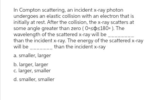 In Compton scattering, an incident x-ray photon
undergoes an elastic collision with an electron that is
initially at rest. After the collision, the x-ray scatters at
some angle greater than zero (0°<<180°). The
wavelength of the scattered x-ray will be
than the incident x-ray. The energy of the scattered x-ray
will be. than the incident x-ray
a. smaller, larger
b. larger, larger
c. larger, smaller
d. smaller, smaller