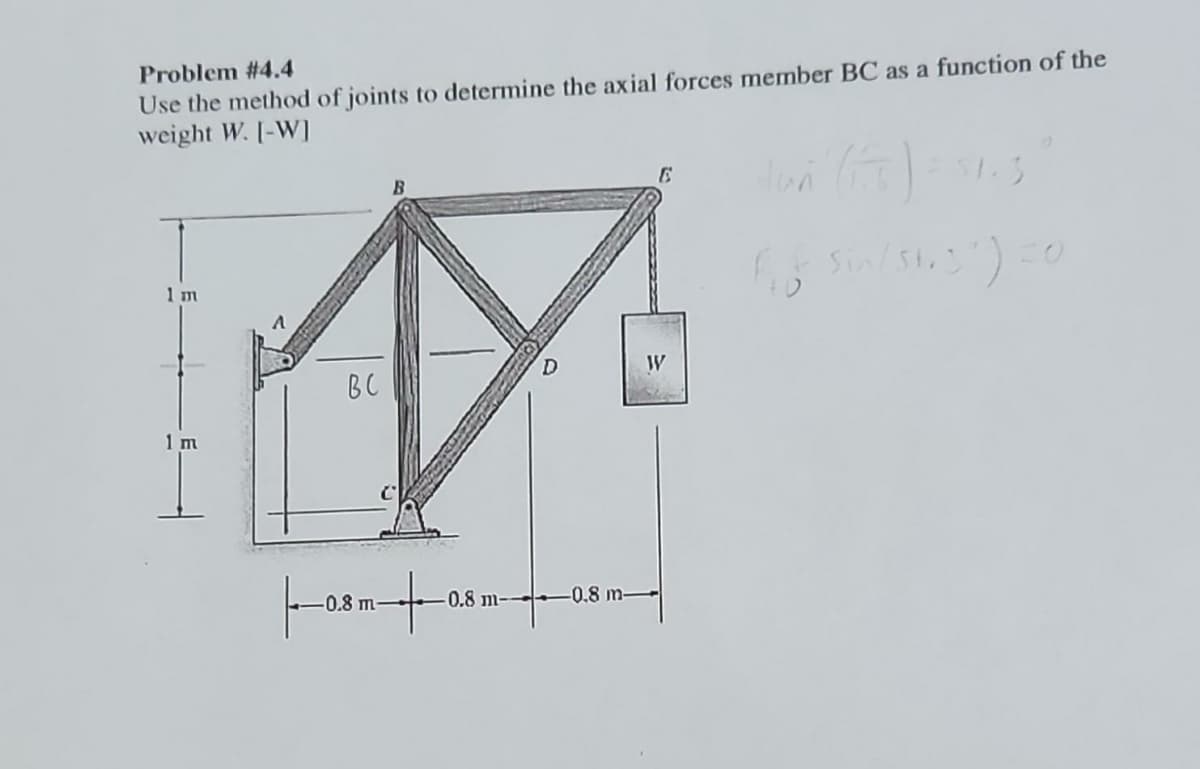 Problem #4.4
Use the method of joints to determine the axial forces member BC as a function of the
weight W. [-W]
1 m
1 m
V
вс
-0.8 m-
6
W
-0.8 m-0.8 m-
Han (15) = 31.3
f₁f
sin / 51.3") =0