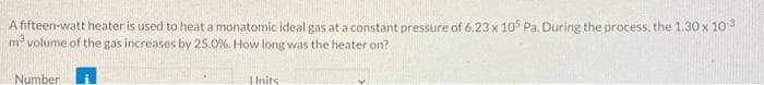 A fifteen-watt heater is used to heat a monatomic ideal gas at a constant pressure of 6.23 x 105 Pa. During the process, the 1.30 x 10³
m² volume of the gas increases by 25.0%. How long was the heater on?
Number
Inits