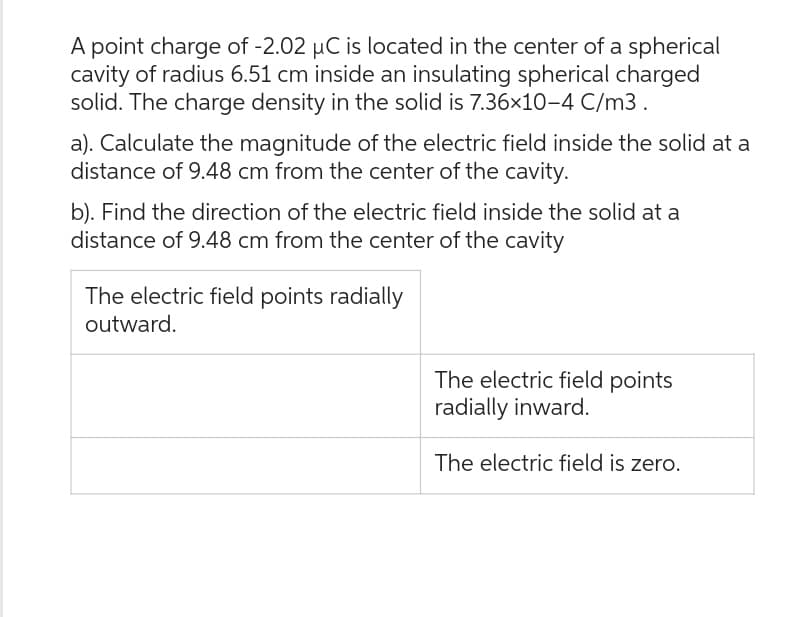 A point charge of -2.02 µC is located in the center of a spherical
cavity of radius 6.51 cm inside an insulating spherical charged
solid. The charge density in the solid is 7.36x10-4 C/m3.
a). Calculate the magnitude of the electric field inside the solid at a
distance of 9.48 cm from the center of the cavity.
b). Find the direction of the electric field inside the solid at a
distance of 9.48 cm from the center of the cavity
The electric field points radially
outward.
The electric field points
radially inward.
The electric field is zero.