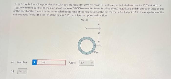 In the figure below, a long circular pipe with outside radius R-2.94 cm carries a (uniformly distributed) current i = 13.9 mA into the
page. A wire runs parallel to the pipe at a distance of 3.00R from center to center. Find the (a) magnitude and (b) direction (into or out
of the page) of the current in the wire such that the ratio of the magnitude of the net magnetic field at point P to the magnitude of the
net magnetic field at the center of the pipe is 2.35, but it has the opposite direction.
Wire O-
(a) Number i 1.283
(b)
into
Units mA
P.
Pipe