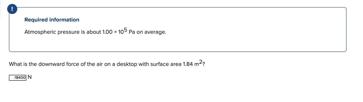 Required information
Atmospheric pressure
about 1.00 × 105 Pa on average.
X
What is the downward force of the air on a desktop with surface area 1.84 m²?
-18400 N