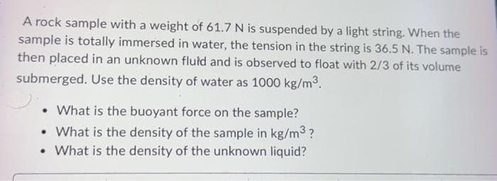 A rock sample with a weight of 61.7 N is suspended by a light string. When the
sample is totally immersed in water, the tension in the string is 36.5 N. The sample is
then placed in an unknown fluid and is observed to float with 2/3 of its volume
submerged. Use the density of water as 1000 kg/m³.
. What is the buoyant force on the sample?
• What is the density of the sample in kg/m³?
• What is the density of the unknown liquid?