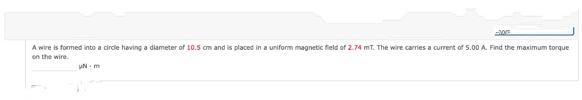 -200
A wire is formed into a circle having a diameter of 10.5 cm and is placed in a uniform magnetic field of 2.74 mT. The wire carries a current of 5.00 A. Find the maximum torque
on the wire.
uN. m