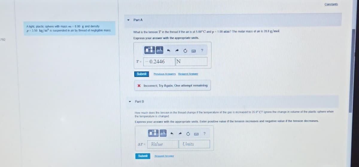 792
A light, plastic sphere with mass m = 8.00 g and density
p=3.50 kg/m³ is suspended in air by thread of negligible mass.
Y
▼
Part A
What is the tension T in the thread if the air is at 5 00°C and p = 1.00 atm? The molar mass of air is 28.8 g/mol
Express your answer with the appropriate units.
T=
Part B
HÅ
-0.2446
Submit Previous Answers Request Answer
AT=
X Incorrect; Try Again; One attempt remaining
Submit
4 →
How much does the tension in the thread change if the temperature of the gas is increased to 35.0°C? Ignore the change in volume of the plastic sphere when
the temperature is changed
Express your answer with the appropriate units. Enter positive value if the tension increases and negative value if the tension decreases.
Value
N
4
Request Answer
→
Units
Constants
?