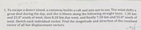 1. To escape a desert island, a castaway builds a raft and sets out to sea. The wind shifts a
great deal during the day, and she is blown along the following straight lines: 1.30 km
and 25.0° south of west, then 8.20 km due west, and finally 7.20 km and 55.0° south of
west. Sketch each individual vector. Find the magnitude and direction of the resultant
vector of all her displacement vectors.
W