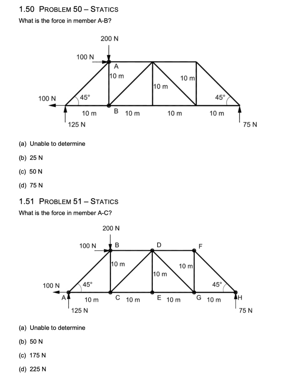 1.50 PROBLEM 50 - STATICS
What is the force in member A-B?
100 N
A
10 m
ZA
10 m
B
10 m
100 N
100 N
45°
A
10 m
(a) Unable to determine
(b) 25 N
(c) 50 N
(d) 75 N
125 N
1.51 PROBLEM 51 - STATICS
What is the force in member A-C?
100 N
45°
10 m
200 N
125 N
(a) Unable to determine
(b) 50 N
(c) 175 N
(d) 225 N
200 N
B
10 m
C 10 m
D
O
0 m
10 m
10 m
10 m
E 10 m
F
45°
10 m
45°
G 10 m
AH
75 N
75 N