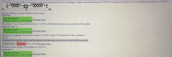 A 1.450 kg air-track glider is attached to each end of the track by two coil springs. It takes a horizontal force of 0.500 N to displace the glider to a new equilibrium position, x-0.270 m.
Foover
voooo
Find the effective spring constant of the system.
1.85 N/m
You are correct.
Your receipt no. is 153-9684
Previous Tries
The glider is now released from rest at x 0.270 m. Find the maximum x-acceleration of the glider
3.45×10 m/s^2
You are correct.
Your receipt no. is 153-7358 Previous Tries
+X
Find the x-coordinate of the glider at time t-0.350T, where T is the period of the oscillation.
0216m
Calculate the angular velocity and the period, then the time at which you must find the position.
Submit Answer Incorrect. Tries 12/20 Previous Tries
Find the kinetic energy of the glider at x-0.00 m.
6.75×10 J
You are correct.
Your receipt no. is 153-3181
Previous Tries