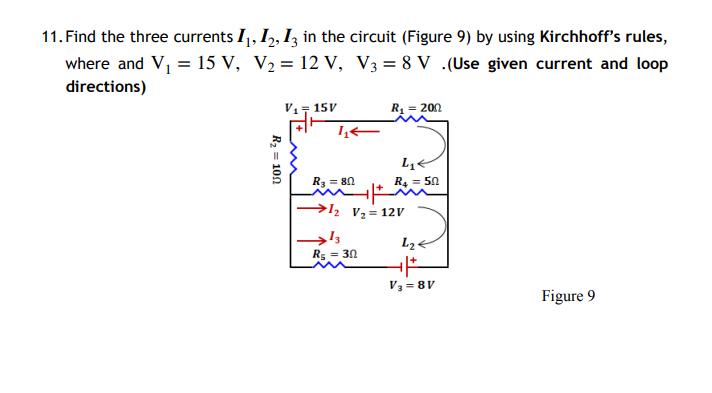 11. Find the three currents 11, 12, 13 in the circuit (Figure 9) by using Kirchhoff's rules,
where and V₁ = 15 V, V₂ = 12 V, V3 = 8 V .(Use given current and loop
directions)
R₂ = 100
15V
داد
R₁ = 200
R₂ = 80
mit
→1₂ V₂ = 12V
R₂ = 30
L₁<
R₁ = 50
L₂<
+|+
V3=8V
Figure 9