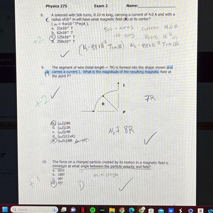 gerous
Forward
Search
Physics 275
Exam 2
Name:
8.
A solenoid with 500 turns, 0.10 m long, carrying a current of 4.0 A and with a
radius of 102 m will have what magnetic field (B) at its center?
(Ho = 4x107 T*m/A).
a. 31x10 T
b. 62x10 T
125x10+ T
250x10+ T
+2
9.
+2
10.
Current 4,0 A
Radius 162
m
(No=471x165² Txm/A) No = 471x167 Trm/A
500 = turns
10 long
The segment of wire (total length = 7R) is formed into the shape shown and
carries a current I. What is the magnitude of the resulting magnetic field at
the point P?
@ (Hol)/8R
b. (μl)/2R
C. (Hol)/4R
d. (Hol)/(2R)
(Hol)/8Ri
R
hu
P
NF 8R
7R
✓
The force on a charged particle created by its motion in a magnetic field is
minimum at what angle between the particle velocity and field?
a. zero
b. 180°
C. 90%
min angle
d.) 45°
D
D
A
a